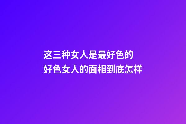 这三种女人是最好色的 好色女人的面相到底怎样